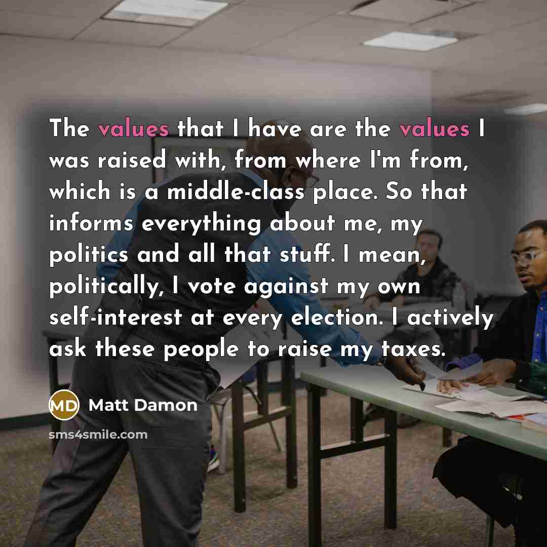 “The values that I have are the values I was raised with, from where I'm from, which is a middle-class place. So that informs everything about me, my politics and all that stuff. I mean, politically, I vote against my own self-interest at every election. I actively ask these people to raise my taxes.” quote by Matt Damon