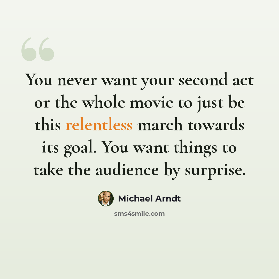 “You never want your second act or the whole movie to just be this relentless march towards its goal. You want things to take the audience by surprise.” quote by Michael Arndt