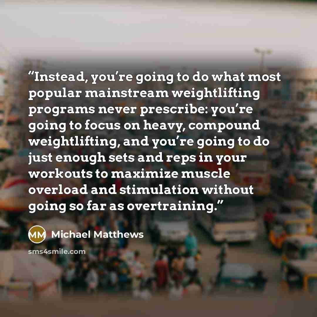 “Instead, you’re going to do what most popular mainstream weightlifting programs never prescribe: you’re going to focus on heavy, compound weightlifting, and you’re going to do just enough sets and reps in your workouts to maximize muscle overload and stimulation without going so far as overtraining.” quote by Michael Matthews