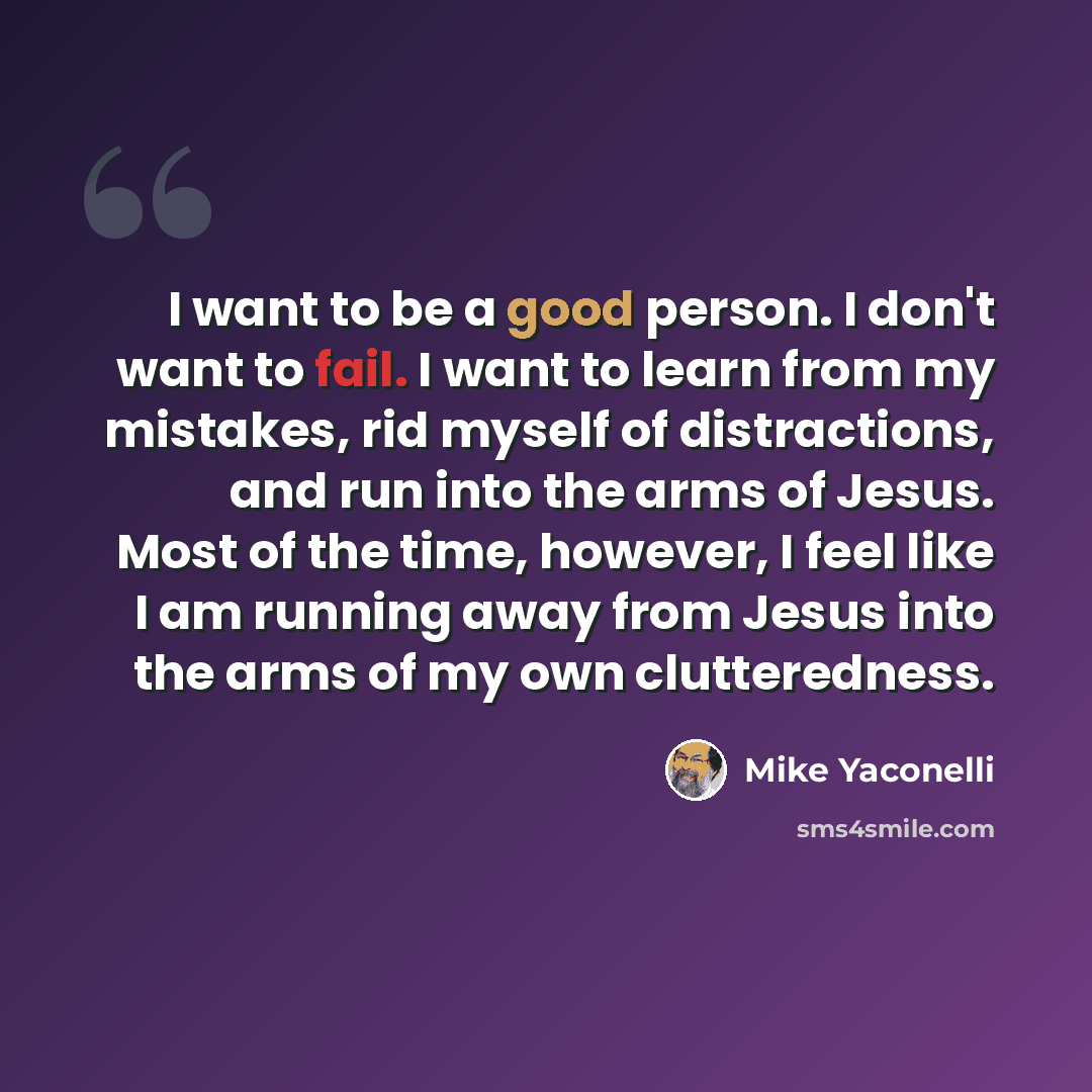 “I want to be a good person. I don't want to fail. I want to learn from my mistakes, rid myself of distractions, and run into the arms of Jesus. Most of the time, however, I feel like I am running away from Jesus into the arms of my own clutteredness.” quote by Mike Yaconelli