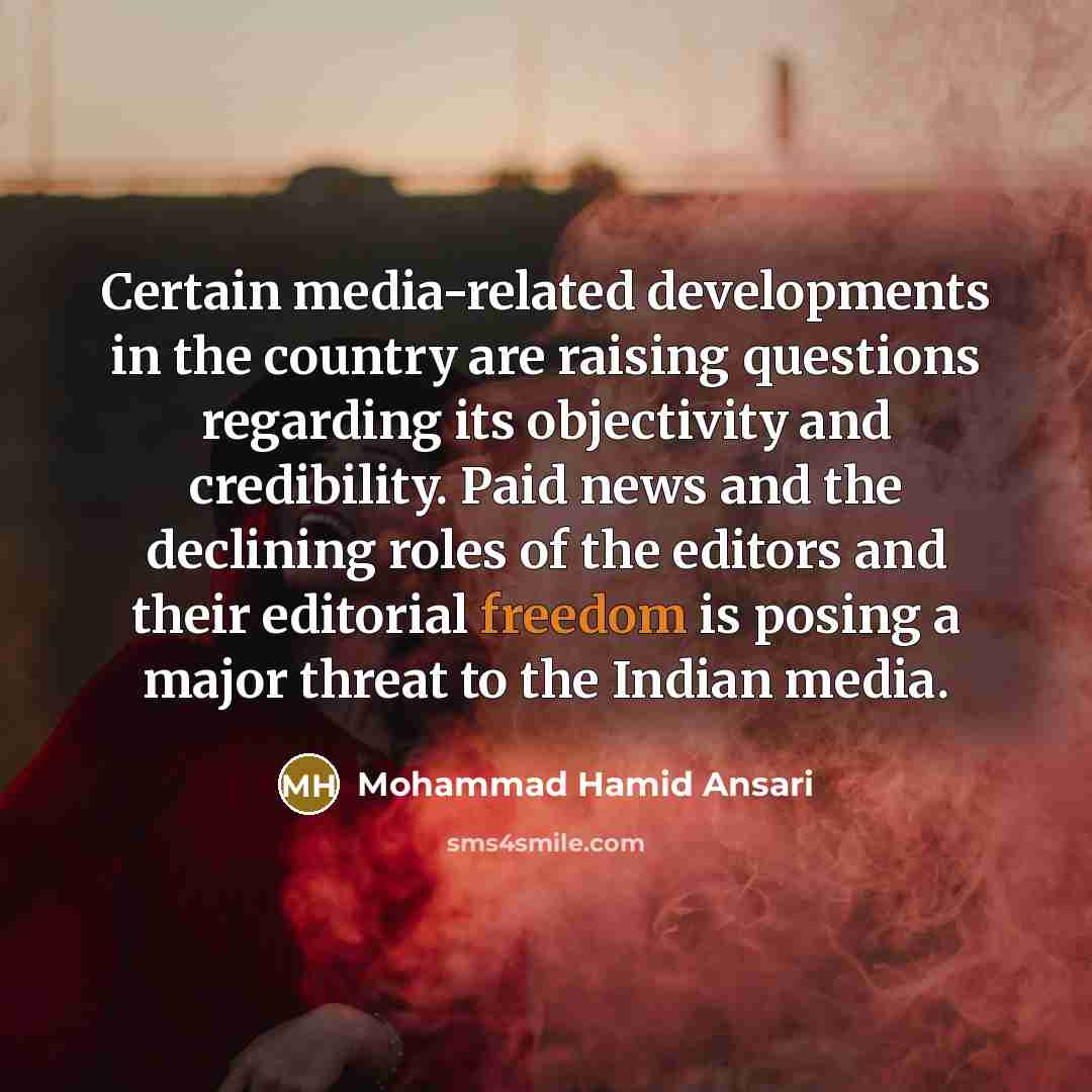 “Certain media-related developments in the country are raising questions regarding its objectivity and credibility. Paid news and the declining roles of the editors and their editorial freedom is posing a major threat to the Indian media.” quote by Mohammad Hamid Ansari
