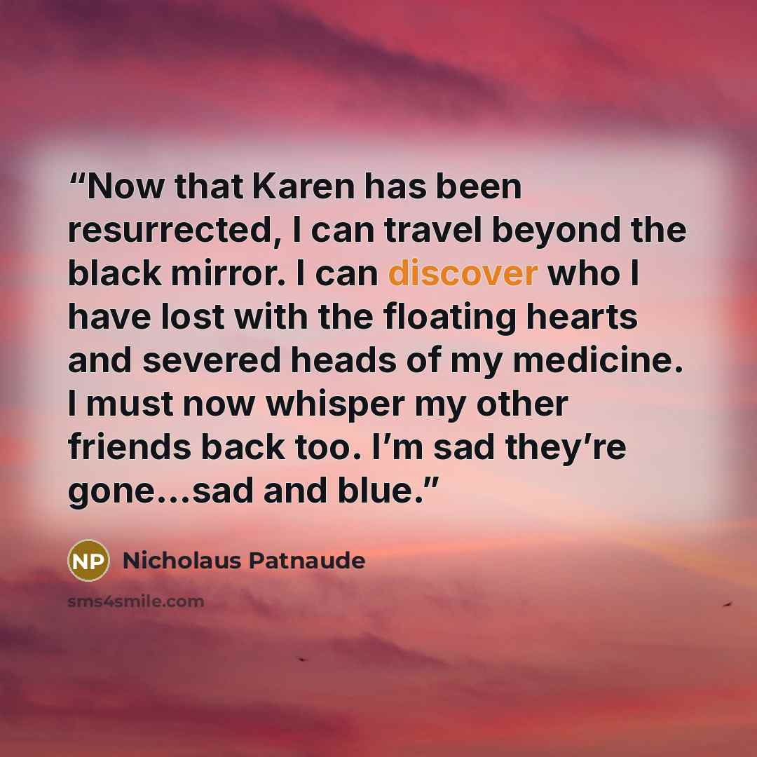 “Now that Karen has been resurrected, I can travel beyond the black mirror. I can discover who I have lost with the floating hearts and severed heads of my medicine. I must now whisper my other friends back too. I’m sad they’re gone…sad and blue.” quote by Nicholaus Patnaude