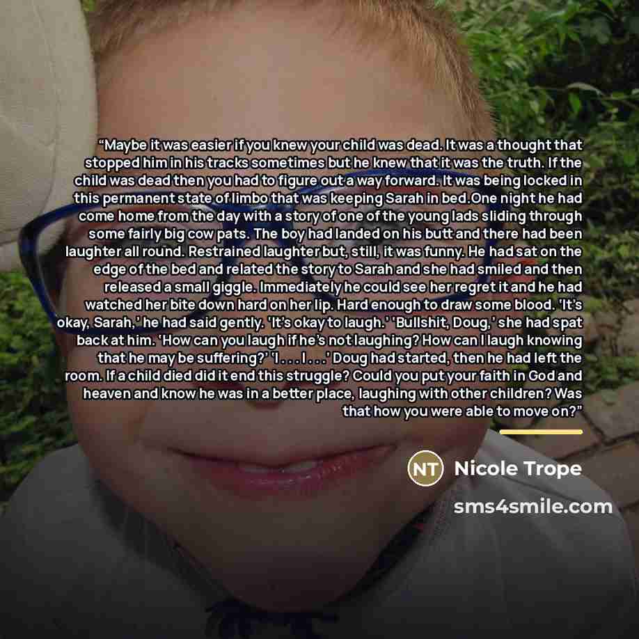 “Maybe it was easier if you knew your child was dead. It was a thought that stopped him in his tracks sometimes but he knew that it was the truth. If the child was dead then you had to figure out a way forward. It was being locked in this permanent state of limbo that was keeping Sarah in bed.One…” quote by Nicole Trope