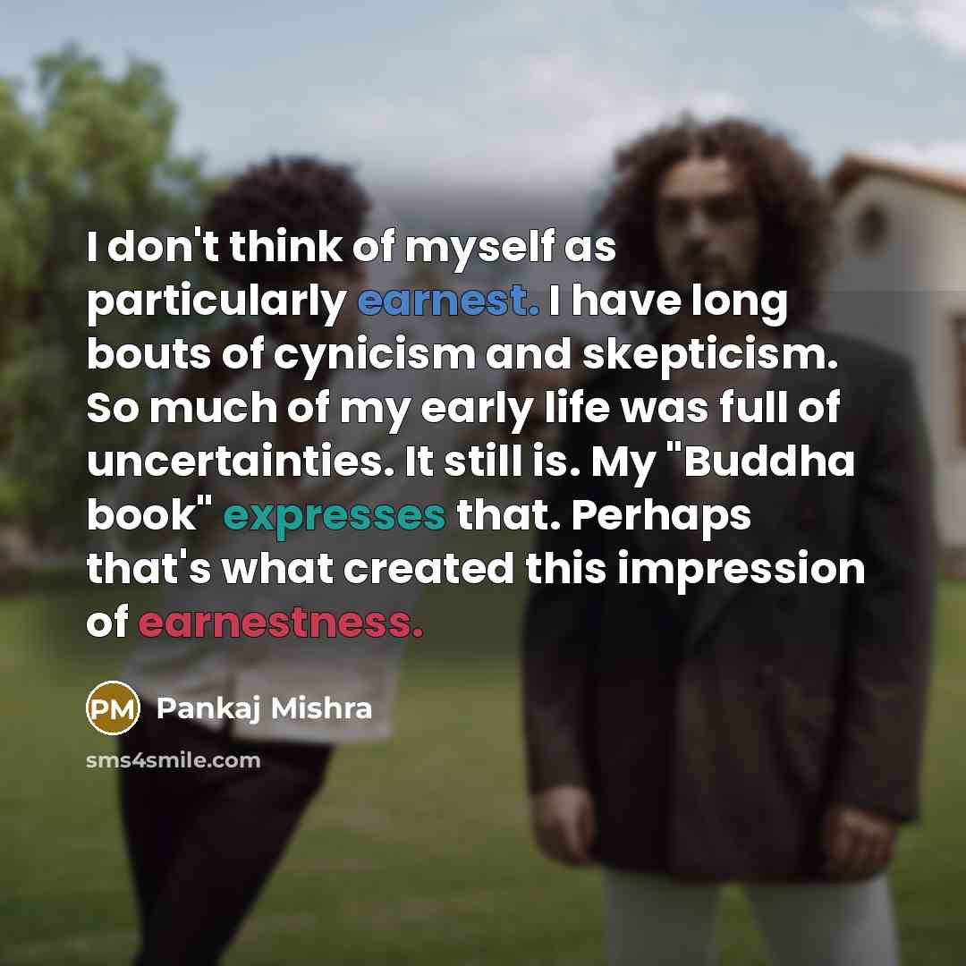 “I don't think of myself as particularly earnest. I have long bouts of cynicism and skepticism. So much of my early life was full of uncertainties. It still is. My "Buddha book" expresses that. Perhaps that's what created this impression of earnestness.” quote by Pankaj Mishra