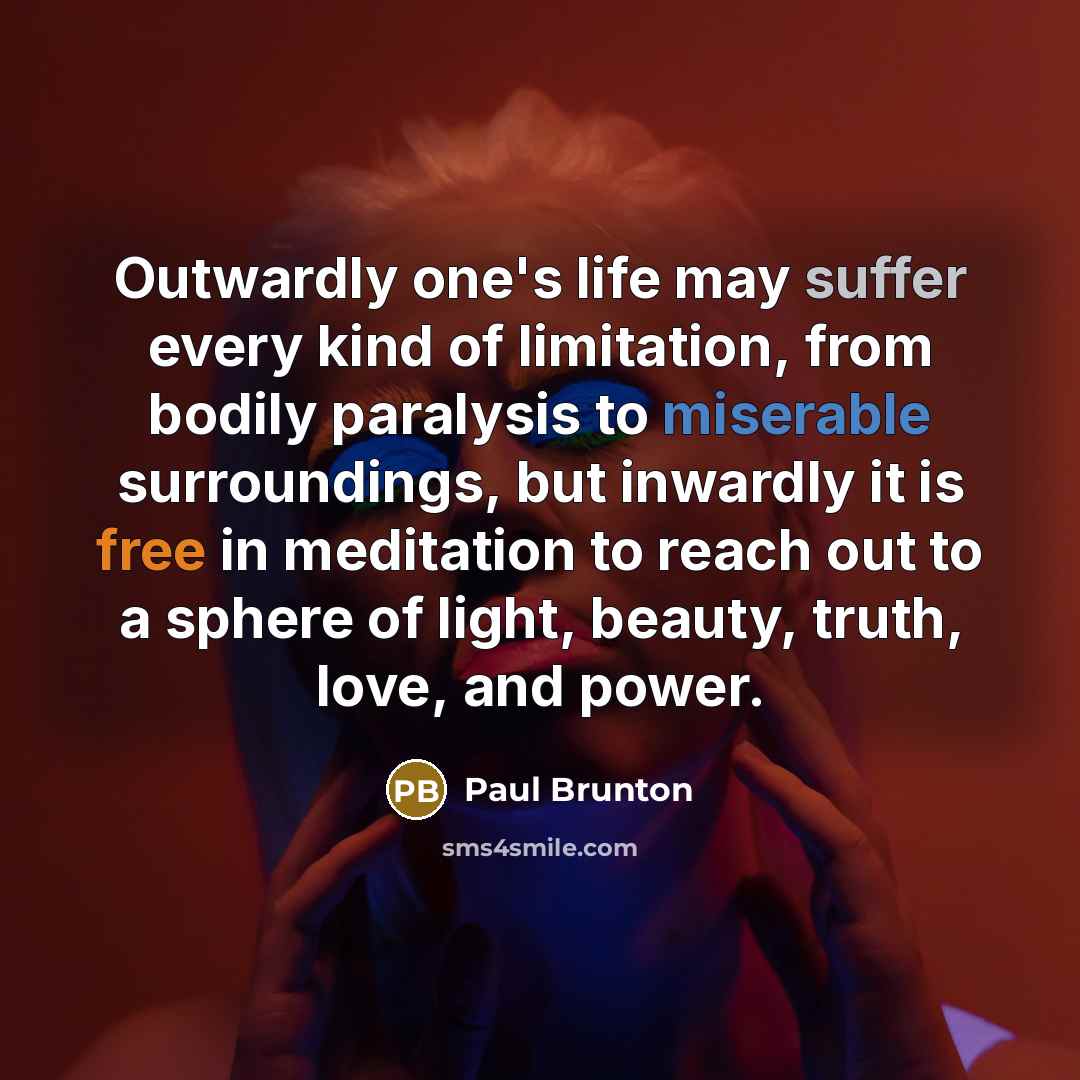 “Outwardly one's life may suffer every kind of limitation, from bodily paralysis to miserable surroundings, but inwardly it is free in meditation to reach out to a sphere of light, beauty, truth, love, and power.” quote by Paul Brunton