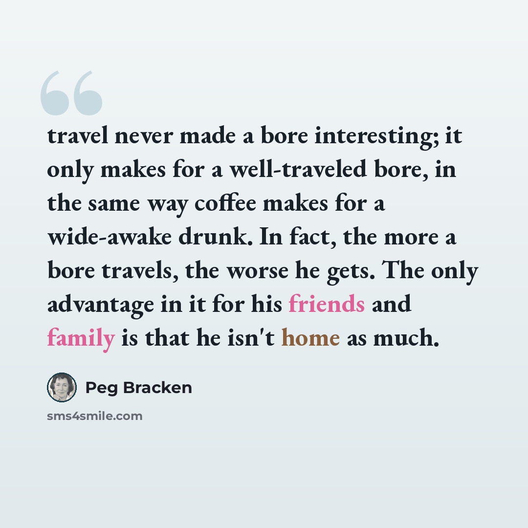 “travel never made a bore interesting; it only makes for a well-traveled bore, in the same way coffee makes for a wide-awake drunk. In fact, the more a bore travels, the worse he gets. The only advantage in it for his friends and family is that he isn't home as much.” quote by Peg Bracken