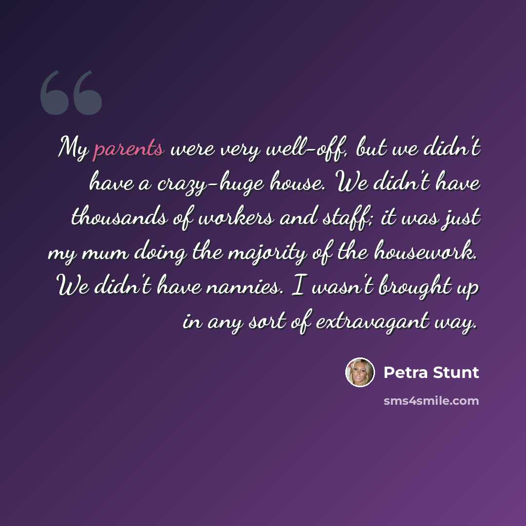 “My parents were very well-off, but we didn't have a crazy-huge house. We didn't have thousands of workers and staff; it was just my mum doing the majority of the housework. We didn't have nannies. I wasn't brought up in any sort of extravagant way.” quote by Petra Stunt