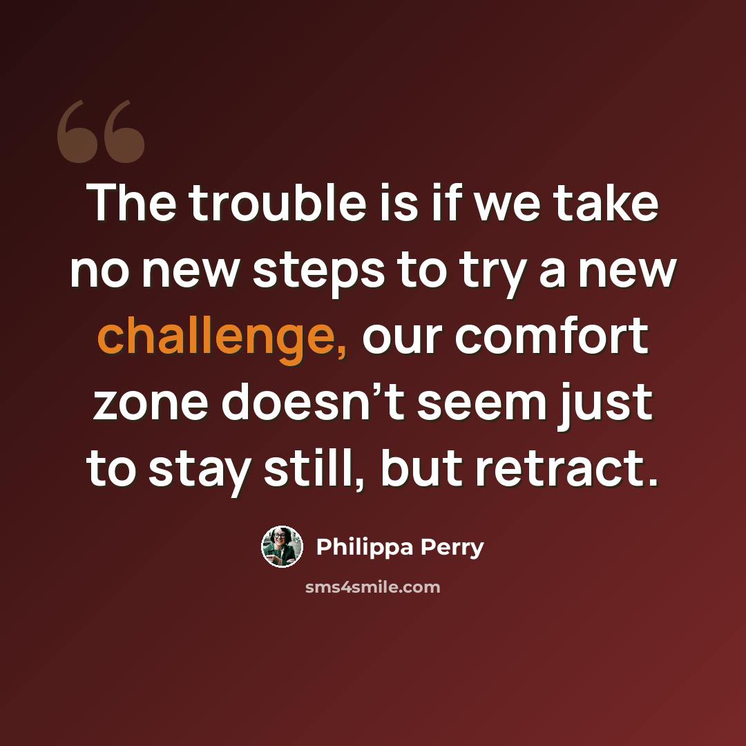 “The trouble is if we take no new steps to try a new challenge, our comfort zone doesn't seem just to stay still, but retract.” quote by Philippa Perry