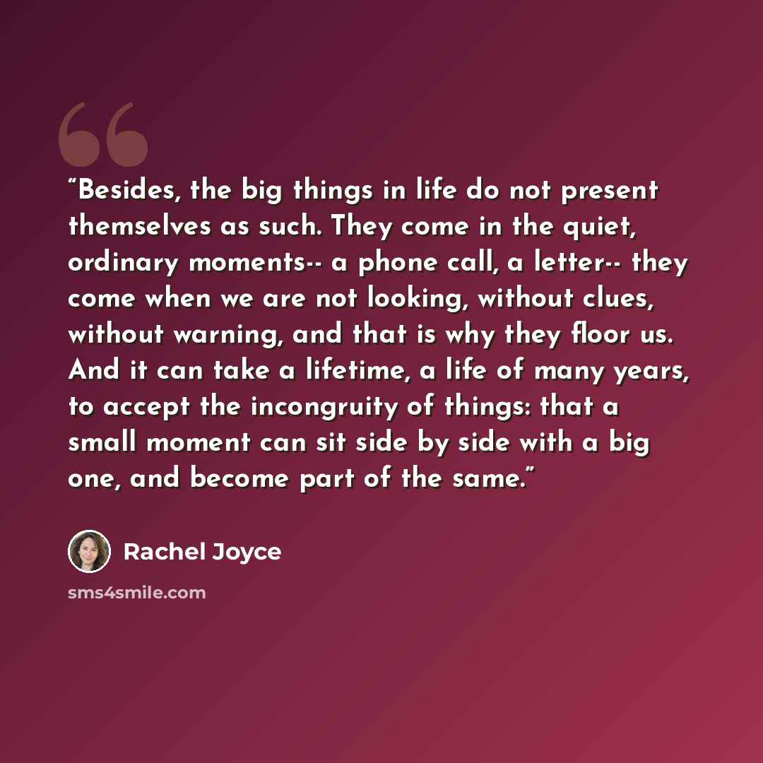 “Besides, the big things in life do not present themselves as such. They come in the quiet, ordinary moments-- a phone call, a letter-- they come when we are not looking, without clues, without warning, and that is why they floor us. And it can take a lifetime, a life of many years, to accept the…” quote by Rachel Joyce