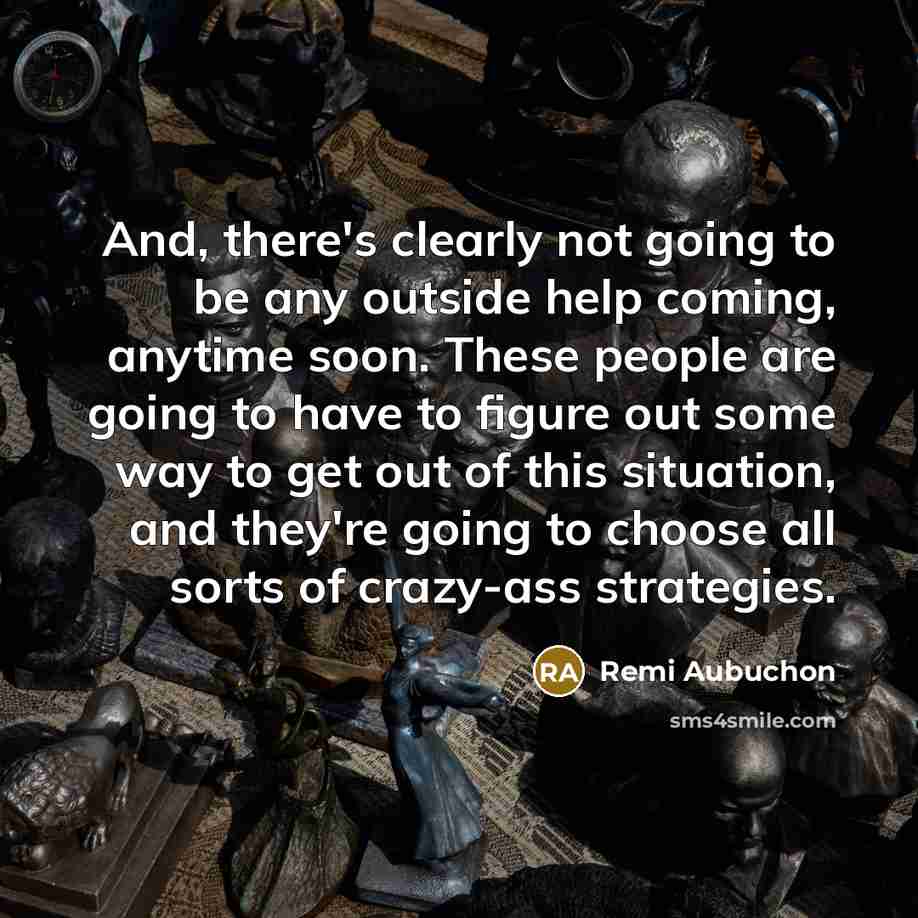 “And, there's clearly not going to be any outside help coming, anytime soon. These people are going to have to figure out some way to get out of this situation, and they're going to choose all sorts of crazy-ass strategies.” quote by Remi Aubuchon