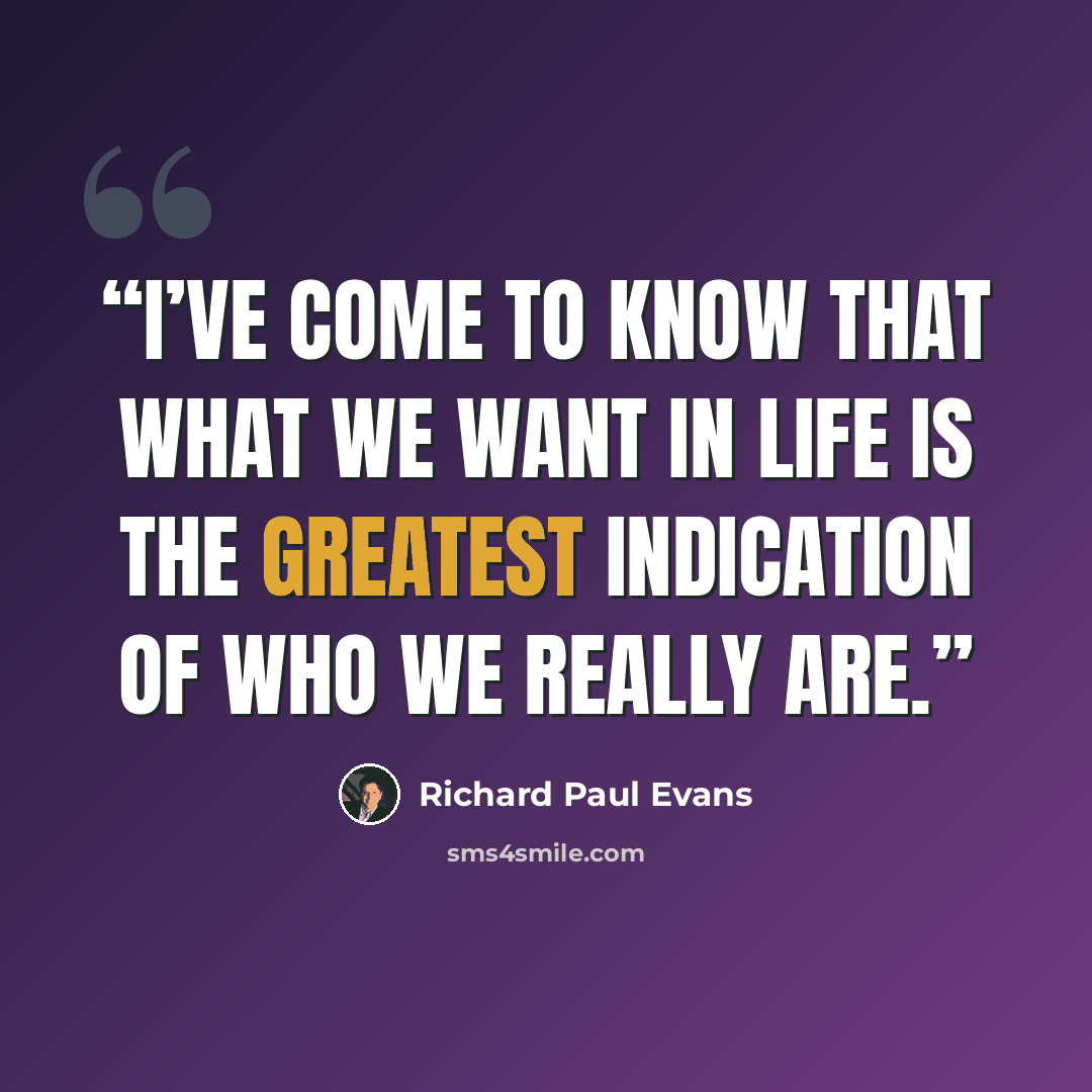 “I’ve come to know that what we want in life is the greatest indication of who we really are.” quote by Richard Paul Evans