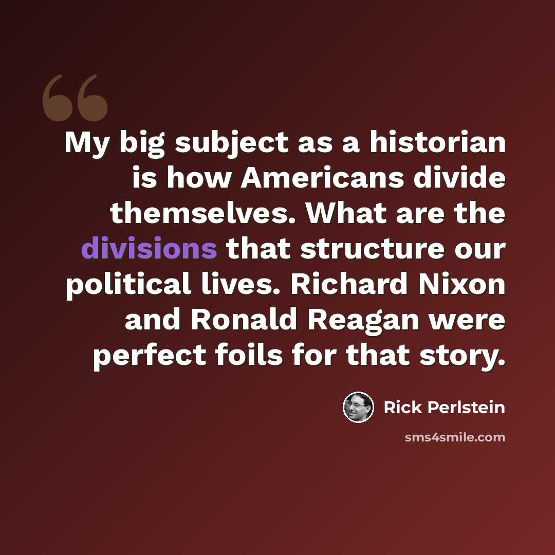 “My big subject as a historian is how Americans divide themselves. What are the divisions that structure our political lives. Richard Nixon and Ronald Reagan were perfect foils for that story.” quote by Rick Perlstein
