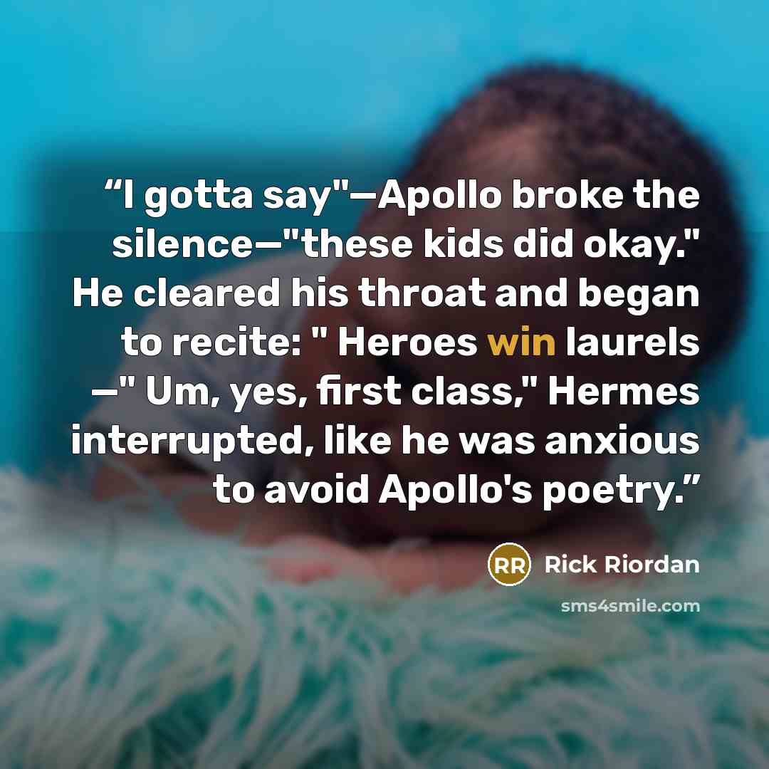 “I gotta say"—Apollo broke the silence—"these kids did okay." He cleared his throat and began to recite: " Heroes win laurels —" Um, yes, first class," Hermes interrupted, like he was anxious to avoid Apollo's poetry.” quote by Rick Riordan