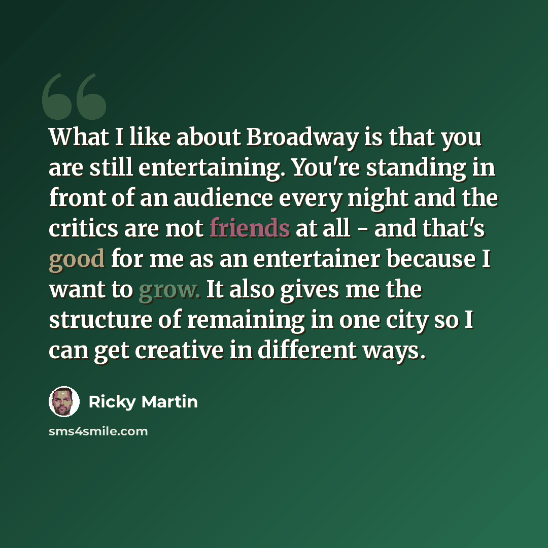 “What I like about Broadway is that you are still entertaining. You're standing in front of an audience every night and the critics are not friends at all - and that's good for me as an entertainer because I want to grow. It also gives me the structure of remaining in one city so I can get creative…” quote by Ricky Martin