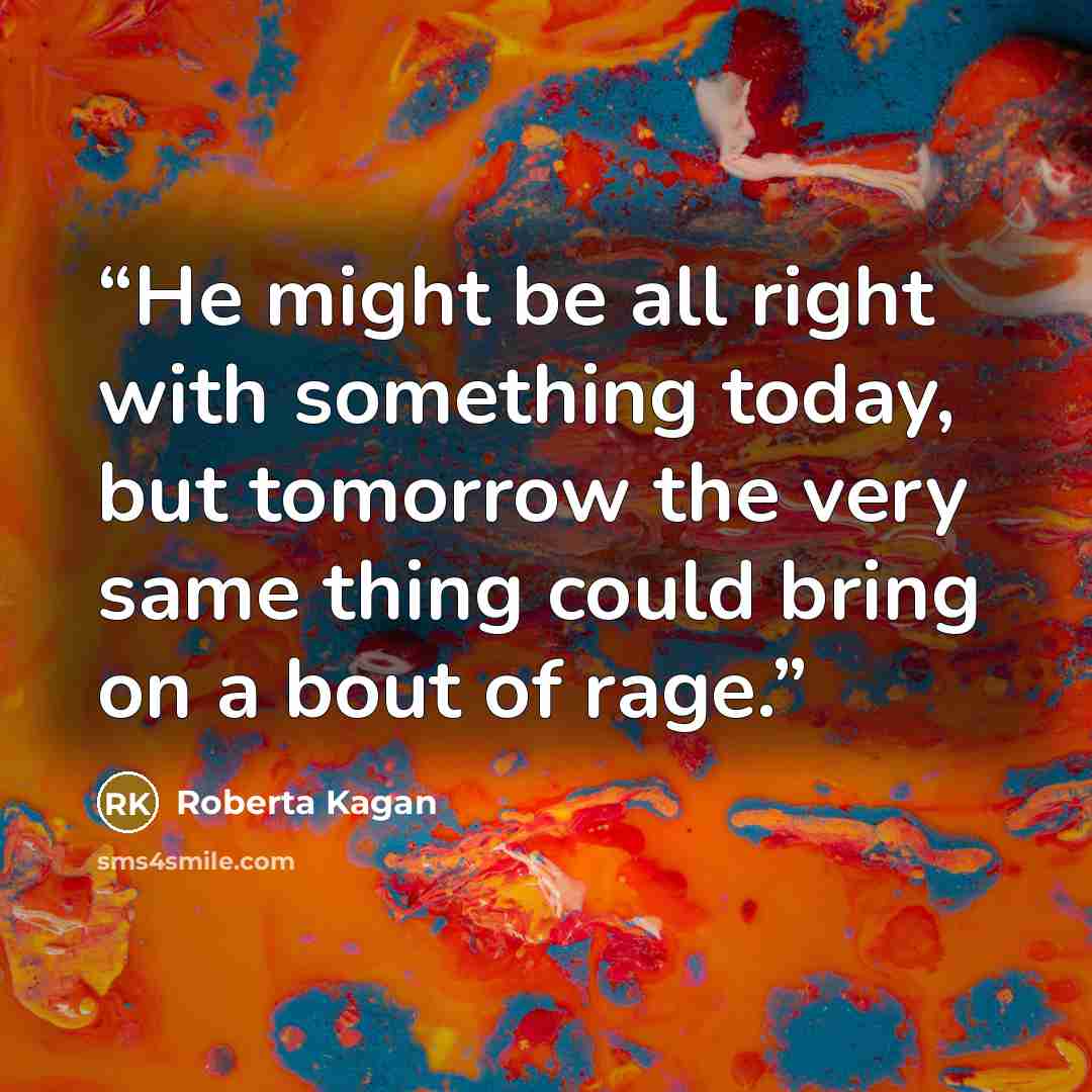 “He might be all right with something today, but tomorrow the very same thing could bring on a bout of rage.” quote by Roberta Kagan