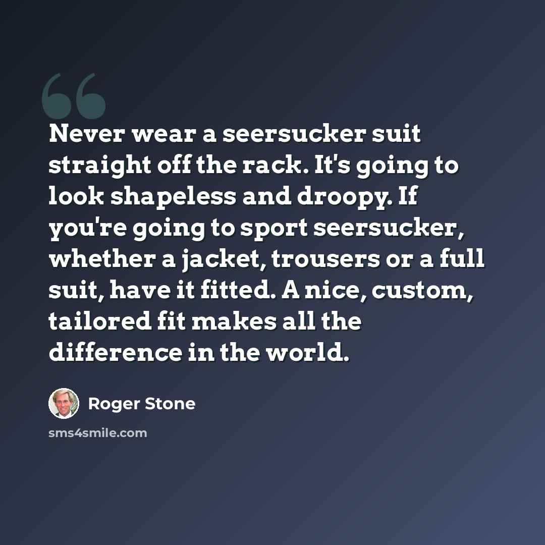 “Never wear a seersucker suit straight off the rack. It's going to look shapeless and droopy. If you're going to sport seersucker, whether a jacket, trousers or a full suit, have it fitted. A nice, custom, tailored fit makes all the difference in the world.” quote by Roger Stone