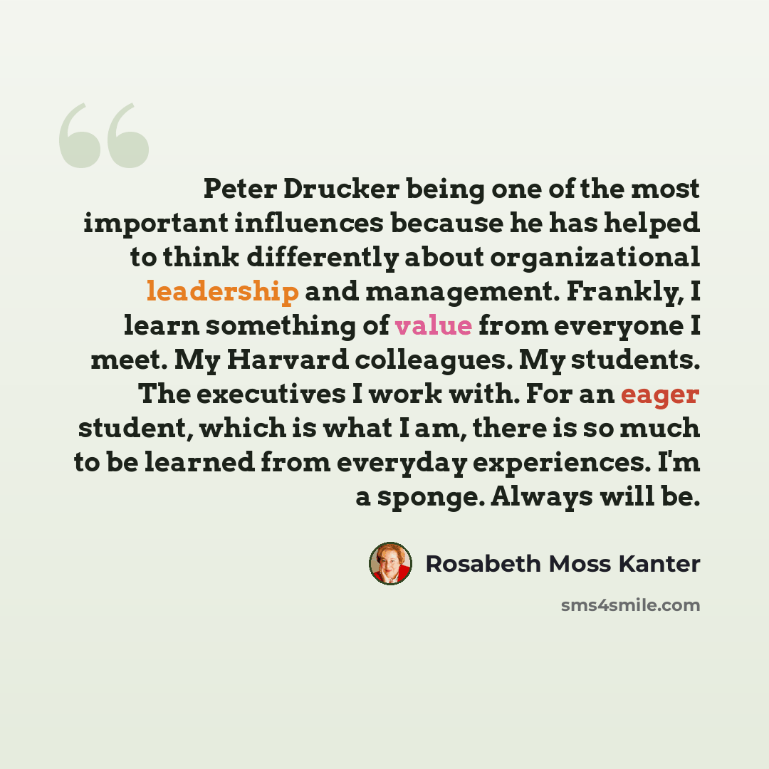 “Peter Drucker being one of the most important influences because he has helped to think differently about organizational leadership and management. Frankly, I learn something of value from everyone I meet. My Harvard colleagues. My students. The executives I work with. For an eager student, which…” quote by Rosabeth Moss Kanter
