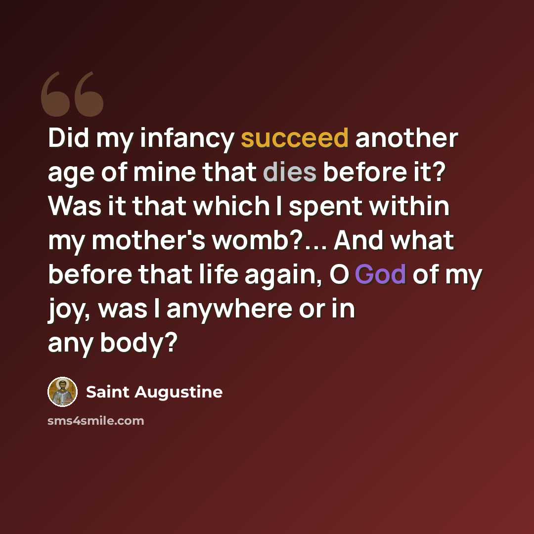 “Did my infancy succeed another age of mine that dies before it? Was it that which I spent within my mother's womb?... And what before that life again, O God of my joy, was I anywhere or in any body?” quote by Saint Augustine