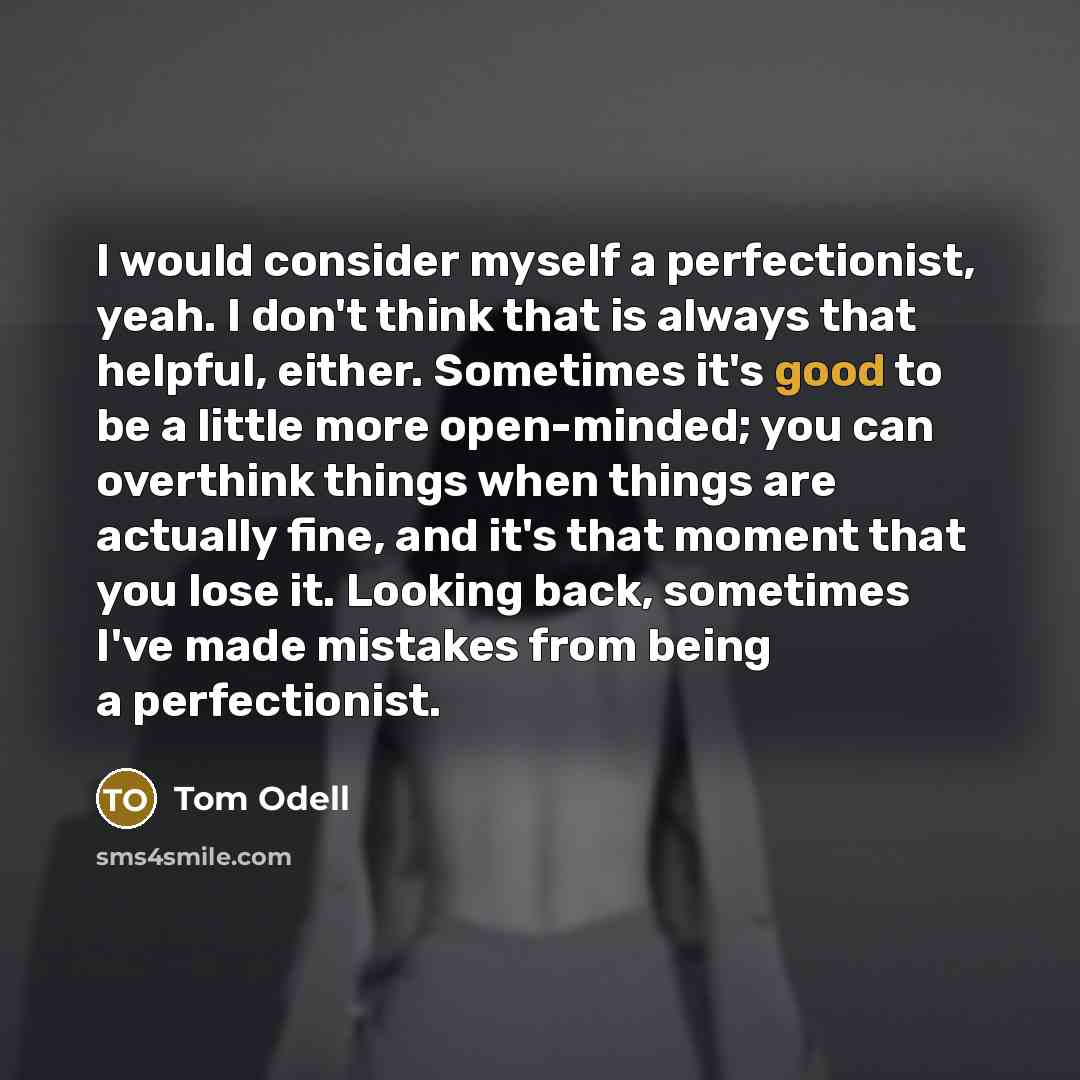 “I would consider myself a perfectionist, yeah. I don't think that is always that helpful, either. Sometimes it's good to be a little more open-minded; you can overthink things when things are actually fine, and it's that moment that you lose it. Looking back, sometimes I've made mistakes from…” quote by Tom Odell