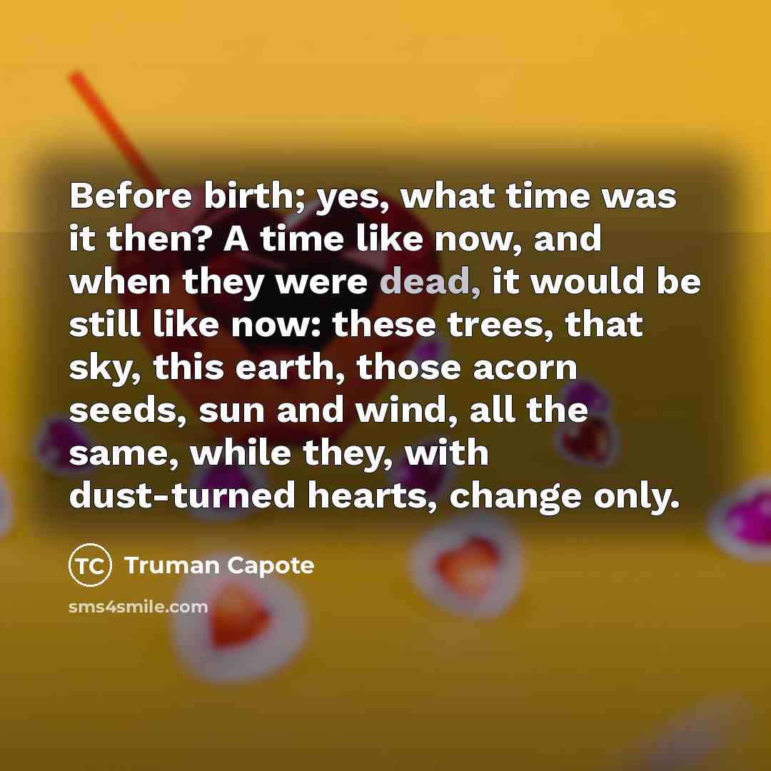 “Before birth; yes, what time was it then? A time like now, and when they were dead, it would be still like now: these trees, that sky, this earth, those acorn seeds, sun and wind, all the same, while they, with dust-turned hearts, change only.” quote by Truman Capote
