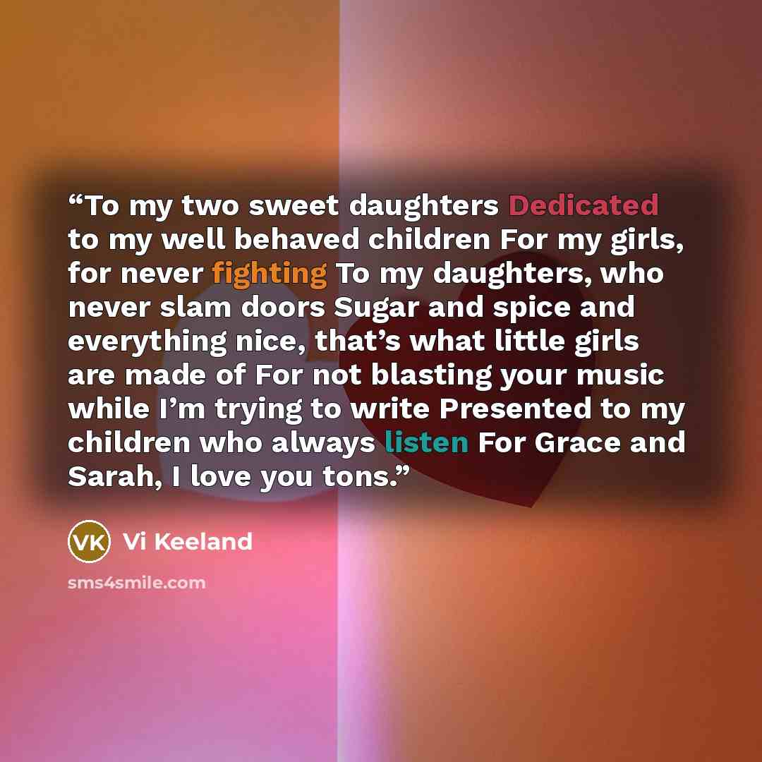 “To my two sweet daughters Dedicated to my well behaved children For my girls, for never fighting To my daughters, who never slam doors Sugar and spice and everything nice, that’s what little girls are made of For not blasting your music while I’m trying to write Presented to my children who always…” quote by Vi Keeland