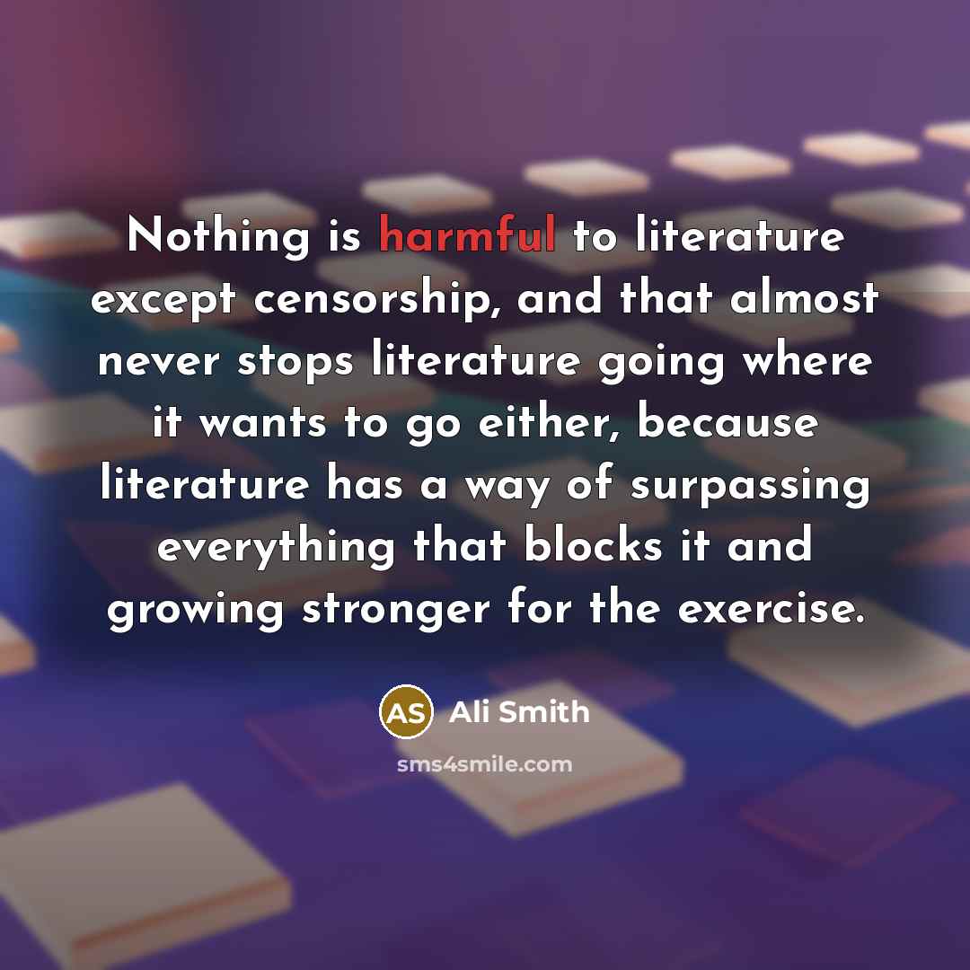 “Nothing is harmful to literature except censorship, and that almost never stops literature going where it wants to go either, because literature has a way of surpassing everything that blocks it and growing stronger for the exercise.” quote by Ali Smith