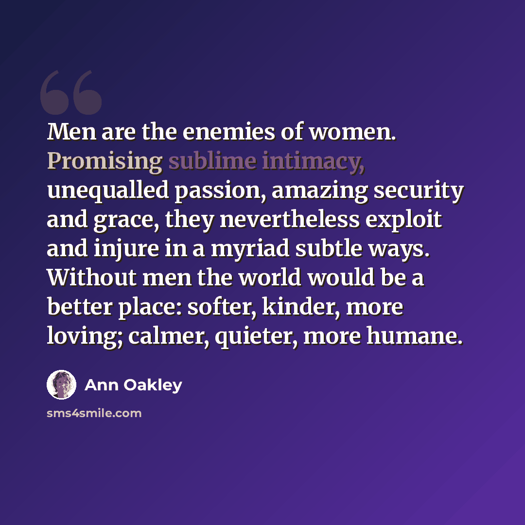 “Men are the enemies of women. Promising sublime intimacy, unequalled passion, amazing security and grace, they nevertheless exploit and injure in a myriad subtle ways. Without men the world would be a better place: softer, kinder, more loving; calmer, quieter, more humane.” quote by Ann Oakley
