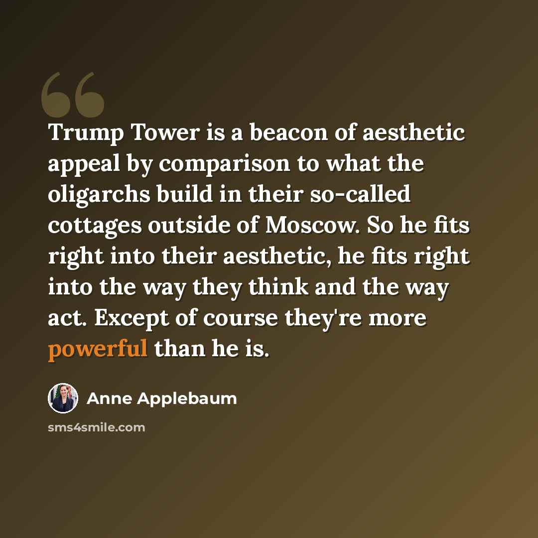 “Trump Tower is a beacon of aesthetic appeal by comparison to what the oligarchs build in their so-called cottages outside of Moscow. So he fits right into their aesthetic, he fits right into the way they think and the way act. Except of course they're more powerful than he is.” quote by Anne Applebaum