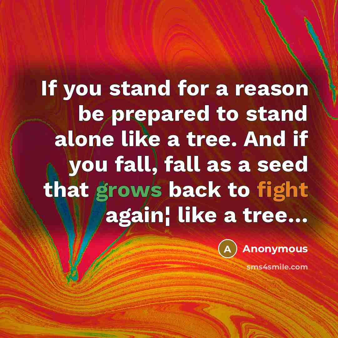 “If you stand for a reason be prepared to stand alone like a tree. And if you fall, fall as a seed that grows back to fight again¦ like a tree…” quote by Anonymous