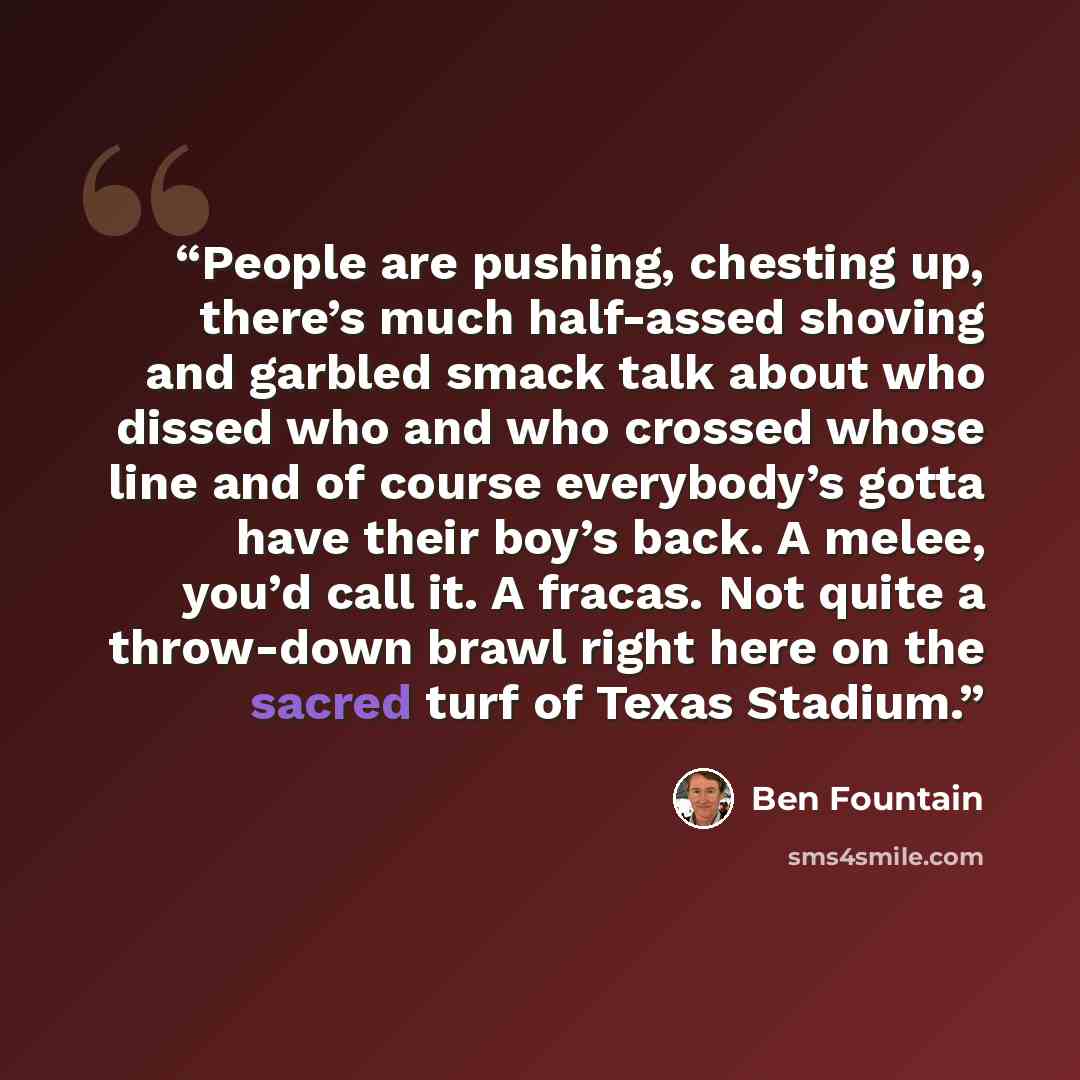 “People are pushing, chesting up, there’s much half-assed shoving and garbled smack talk about who dissed who and who crossed whose line and of course everybody’s gotta have their boy’s back. A melee, you’d call it. A fracas. Not quite a throw-down brawl right here on the sacred turf of Texas…” quote by Ben Fountain