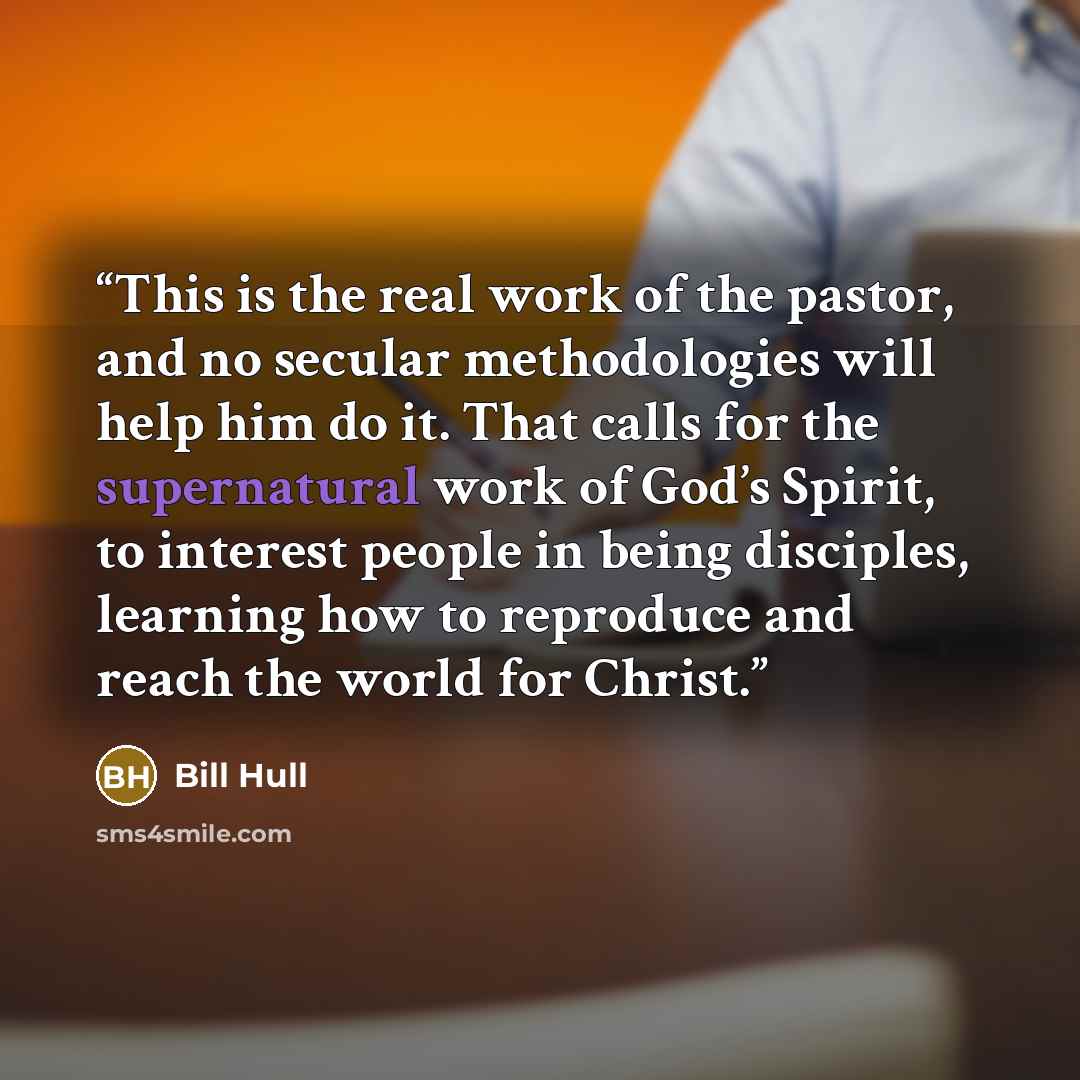 “This is the real work of the pastor, and no secular methodologies will help him do it. That calls for the supernatural work of God’s Spirit, to interest people in being disciples, learning how to reproduce and reach the world for Christ.” quote by Bill Hull
