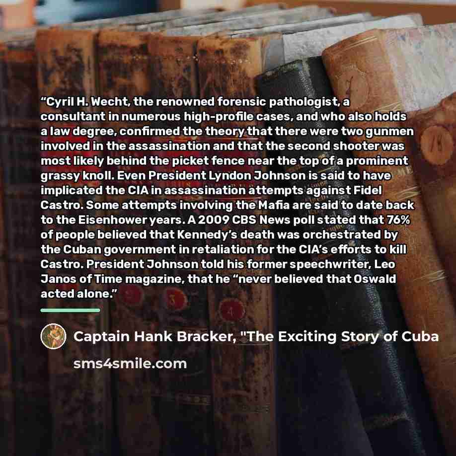 “Cyril H. Wecht, the renowned forensic pathologist, a consultant in numerous high-profile cases, and who also holds a law degree, confirmed the theory that there were two gunmen involved in the assassination and that the second shooter was most likely behind the picket fence near the top of a…” quote by Captain Hank Bracker, "The Exciting Story of Cuba