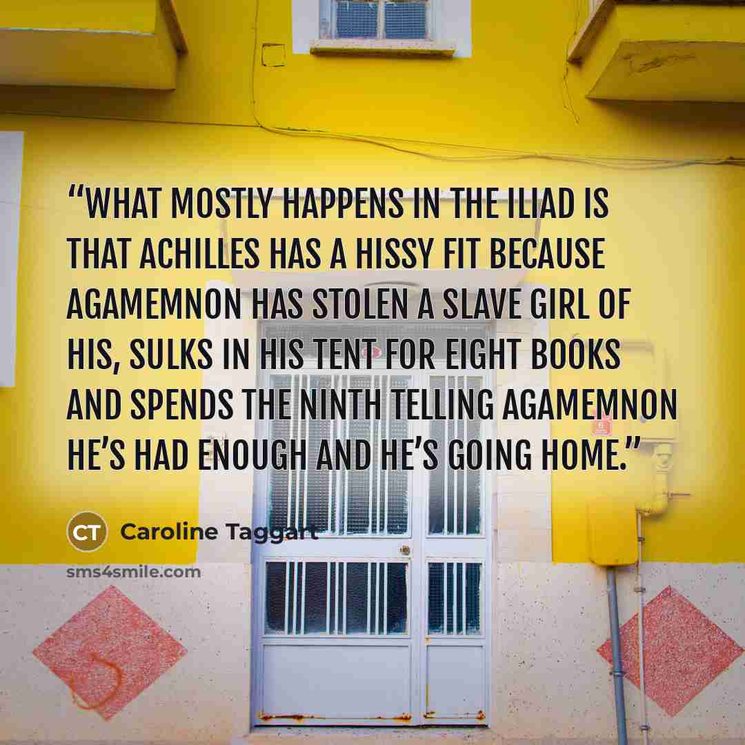 “What mostly happens in the Iliad is that Achilles has a hissy fit because Agamemnon has stolen a slave girl of his, sulks in his tent for eight books and spends the ninth telling Agamemnon he’s had enough and he’s going home.” quote by Caroline Taggart