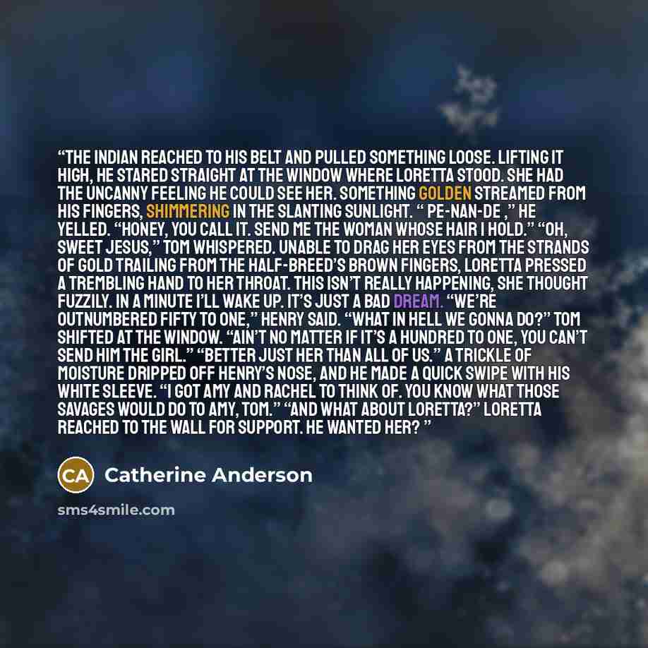 “The Indian reached to his belt and pulled something loose. Lifting it high, he stared straight at the window where Loretta stood. She had the uncanny feeling he could see her. Something golden streamed from his fingers, shimmering in the slanting sunlight. “ Pe-nan-de ,” he yelled. “Honey, you…” quote by Catherine Anderson