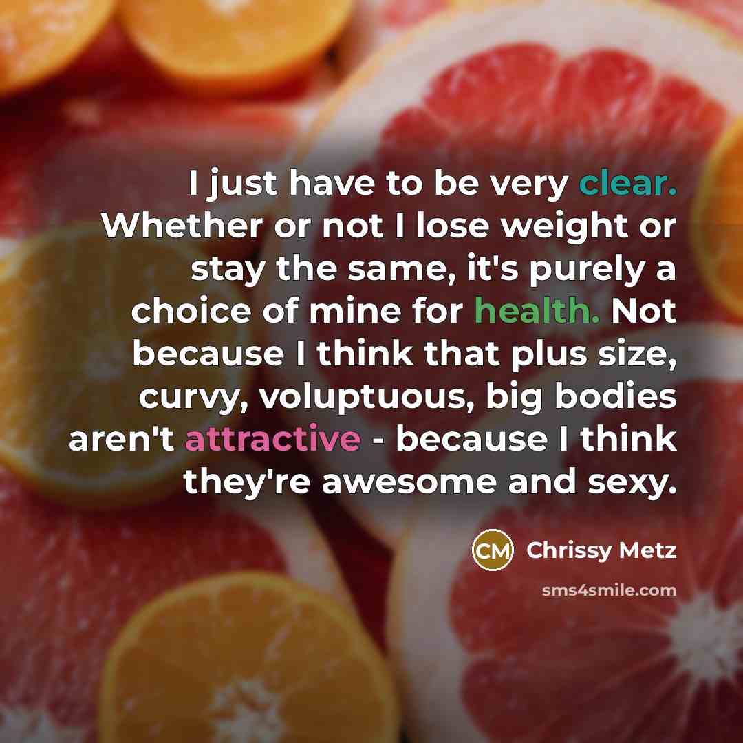 “I just have to be very clear. Whether or not I lose weight or stay the same, it's purely a choice of mine for health. Not because I think that plus size, curvy, voluptuous, big bodies aren't attractive - because I think they're awesome and sexy.” quote by Chrissy Metz