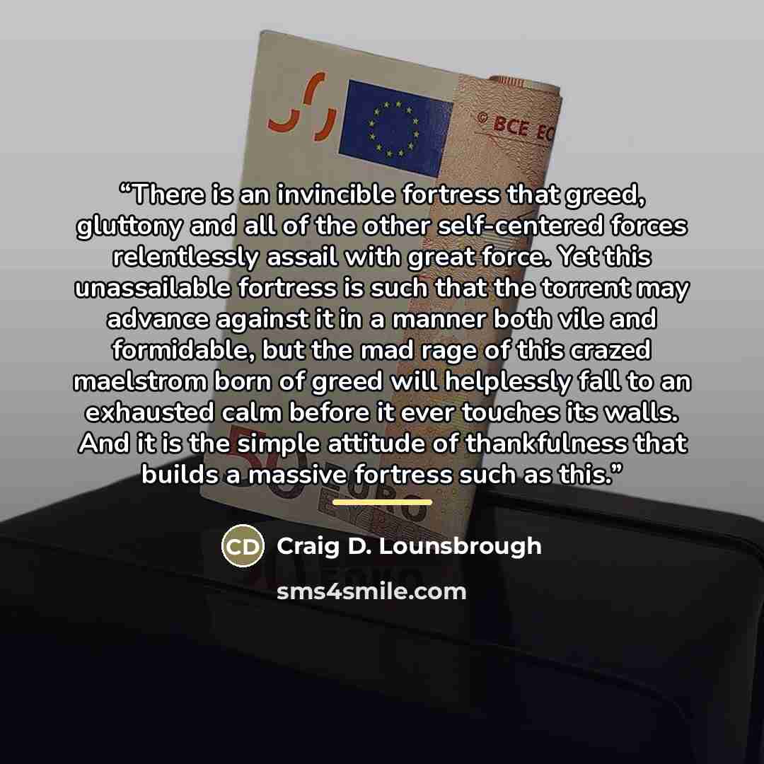 “There is an invincible fortress that greed, gluttony and all of the other self-centered forces relentlessly assail with great force. Yet this unassailable fortress is such that the torrent may advance against it in a manner both vile and formidable, but the mad rage of this crazed maelstrom born…” quote by Craig D. Lounsbrough