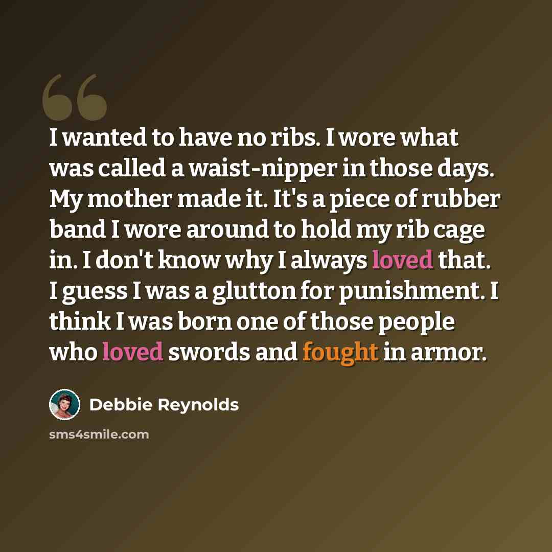 “I wanted to have no ribs. I wore what was called a waist-nipper in those days. My mother made it. It's a piece of rubber band I wore around to hold my rib cage in. I don't know why I always loved that. I guess I was a glutton for punishment. I think I was born one of those people who loved swords…” quote by Debbie Reynolds