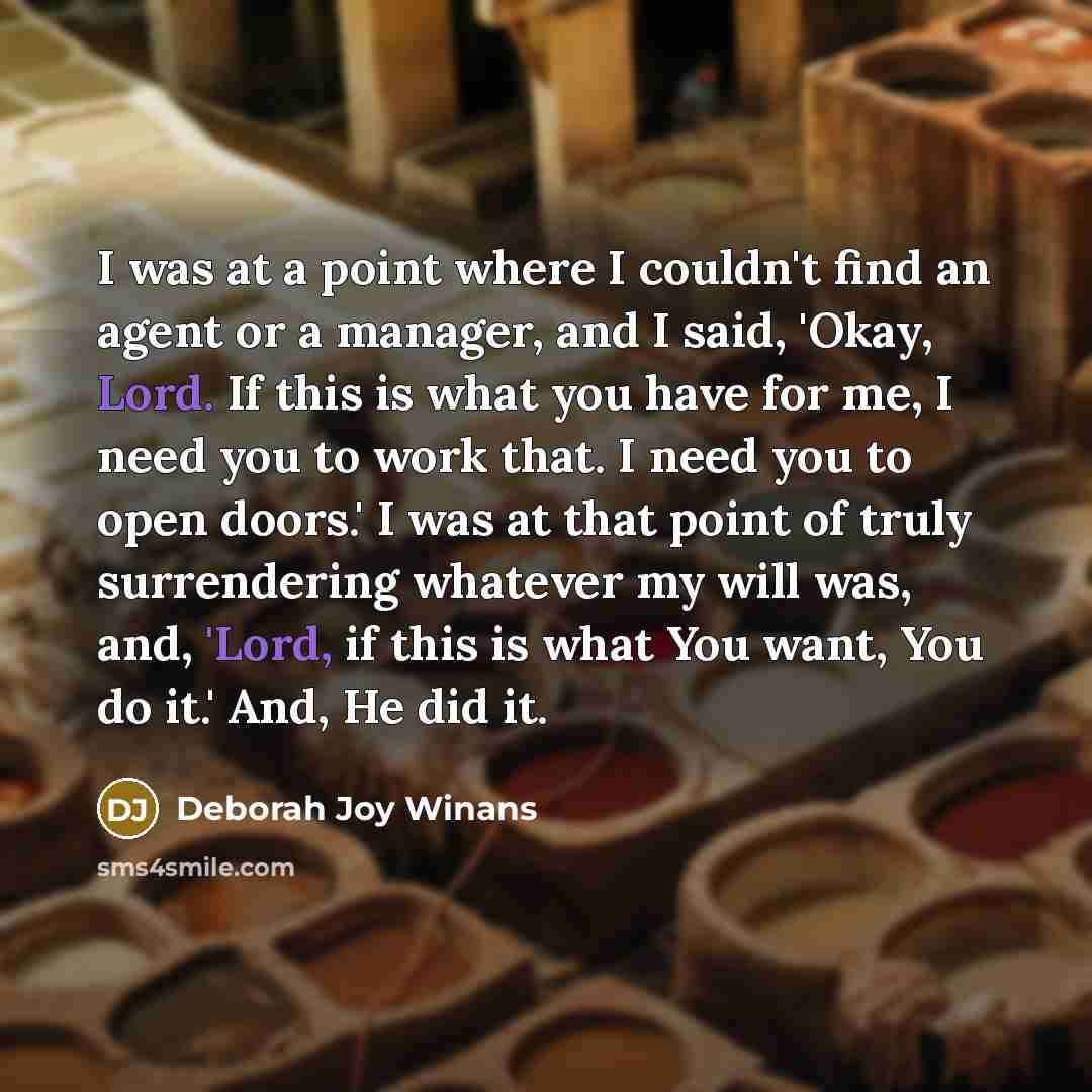 “I was at a point where I couldn't find an agent or a manager, and I said, 'Okay, Lord. If this is what you have for me, I need you to work that. I need you to open doors.' I was at that point of truly surrendering whatever my will was, and, 'Lord, if this is what You want, You do it.' And, He did…” quote by Deborah Joy Winans