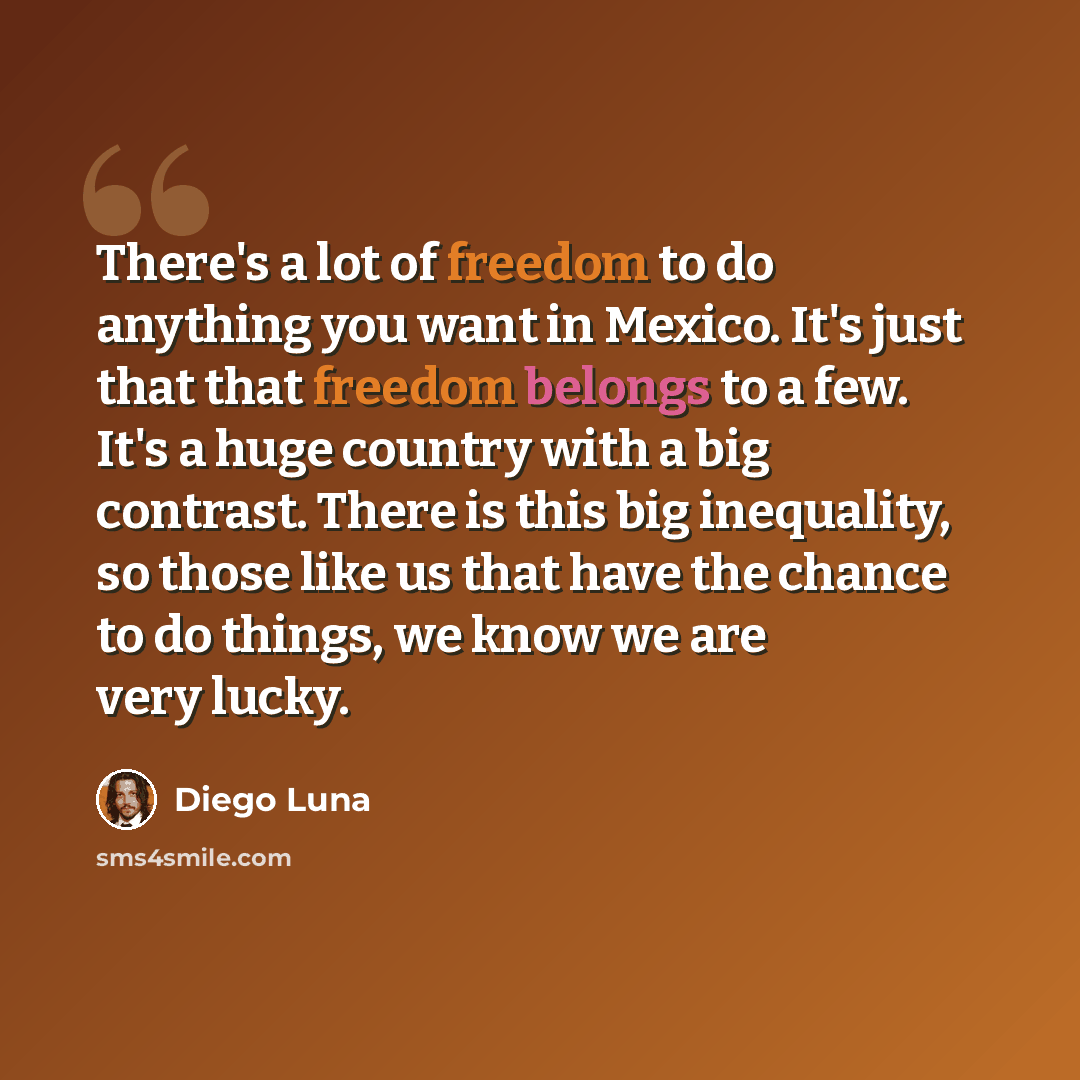 “There's a lot of freedom to do anything you want in Mexico. It's just that that freedom belongs to a few. It's a huge country with a big contrast. There is this big inequality, so those like us that have the chance to do things, we know we are very lucky.” quote by Diego Luna