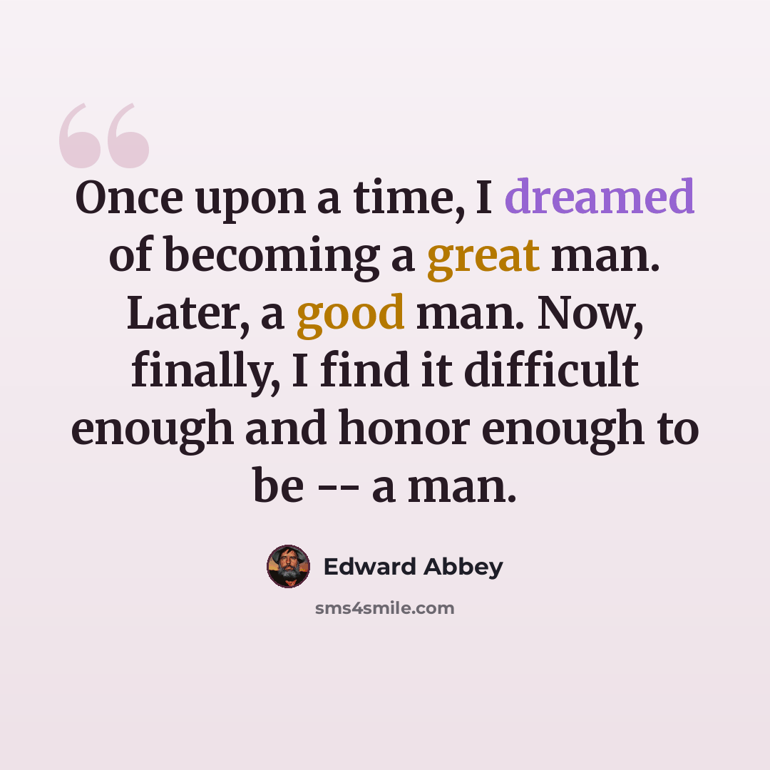 “Once upon a time, I dreamed of becoming a great man. Later, a good man. Now, finally, I find it difficult enough and honor enough to be -- a man.” quote by Edward Abbey