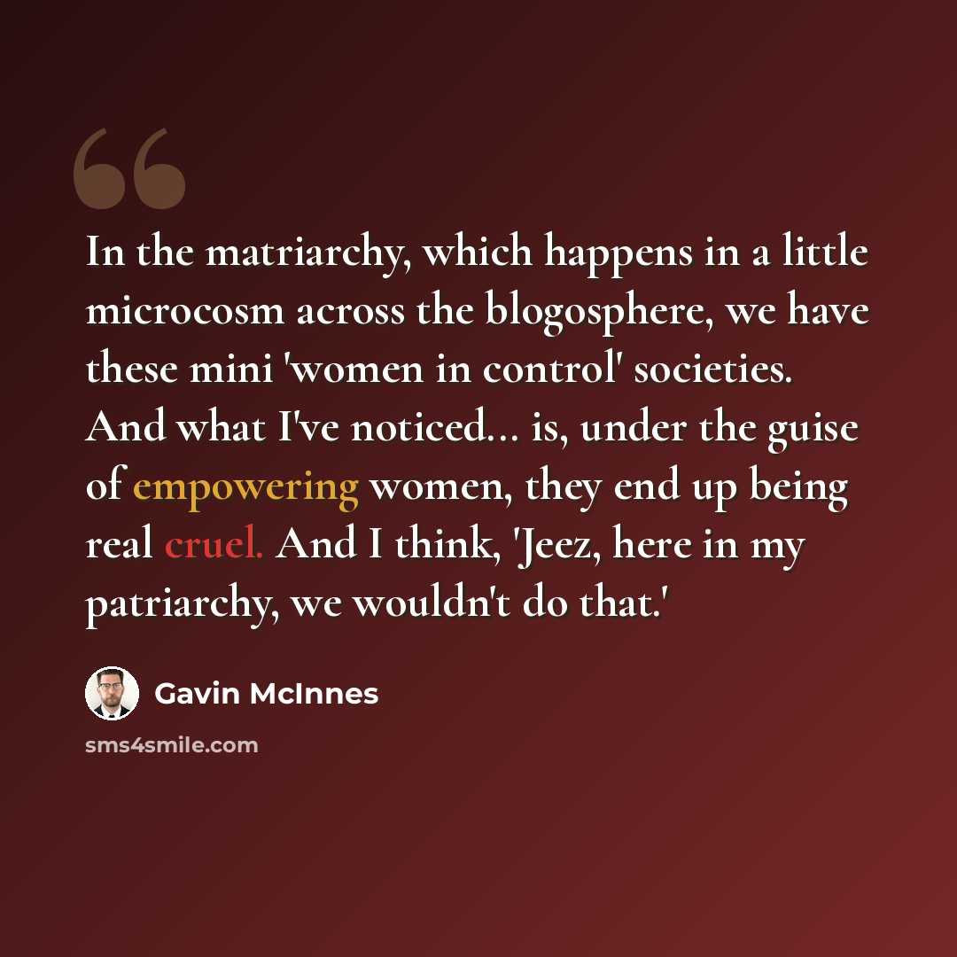 “In the matriarchy, which happens in a little microcosm across the blogosphere, we have these mini 'women in control' societies. And what I've noticed... is, under the guise of empowering women, they end up being real cruel. And I think, 'Jeez, here in my patriarchy, we wouldn't do that.'” quote by Gavin McInnes