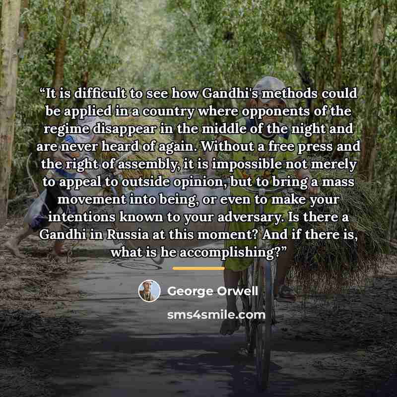 “It is difficult to see how Gandhi's methods could be applied in a country where opponents of the regime disappear in the middle of the night and are never heard of again. Without a free press and the right of assembly, it is impossible not merely to appeal to outside opinion, but to bring a mass…” quote by George Orwell