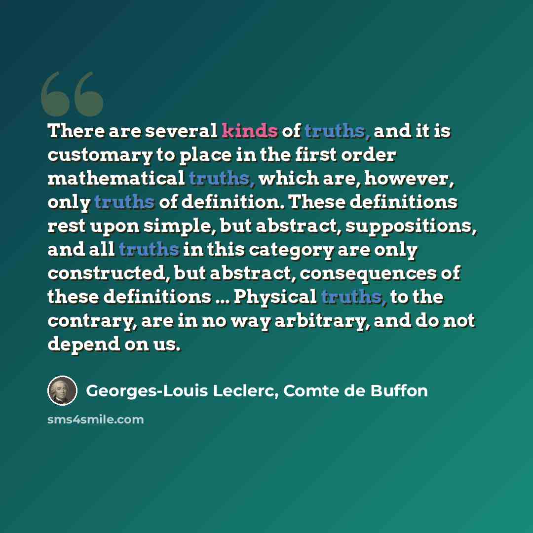 “There are several kinds of truths, and it is customary to place in the first order mathematical truths, which are, however, only truths of definition. These definitions rest upon simple, but abstract, suppositions, and all truths in this category are only constructed, but abstract, consequences of…” quote by Georges-Louis Leclerc, Comte de Buffon
