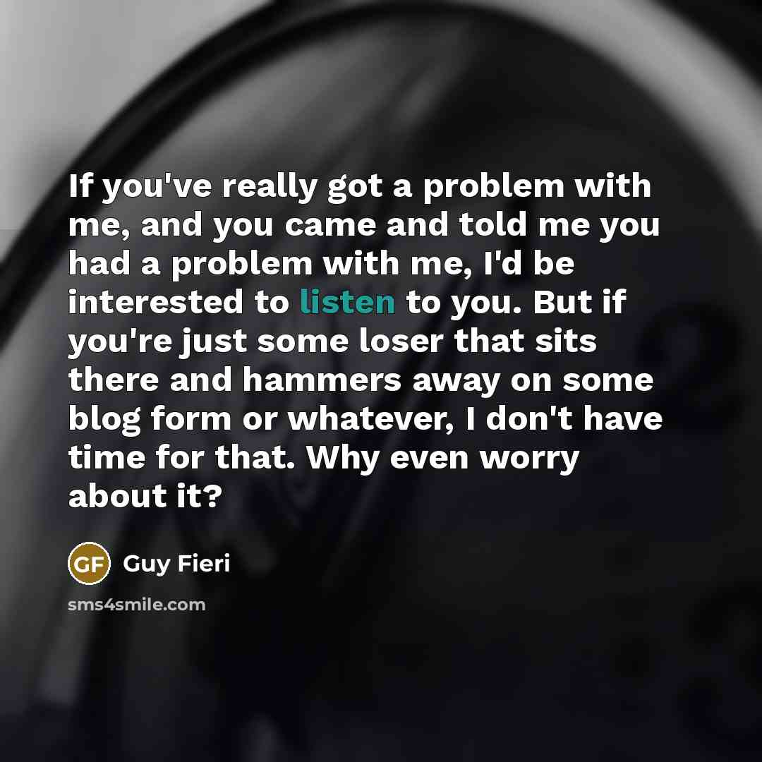 “If you've really got a problem with me, and you came and told me you had a problem with me, I'd be interested to listen to you. But if you're just some loser that sits there and hammers away on some blog form or whatever, I don't have time for that. Why even worry about it?” quote by Guy Fieri