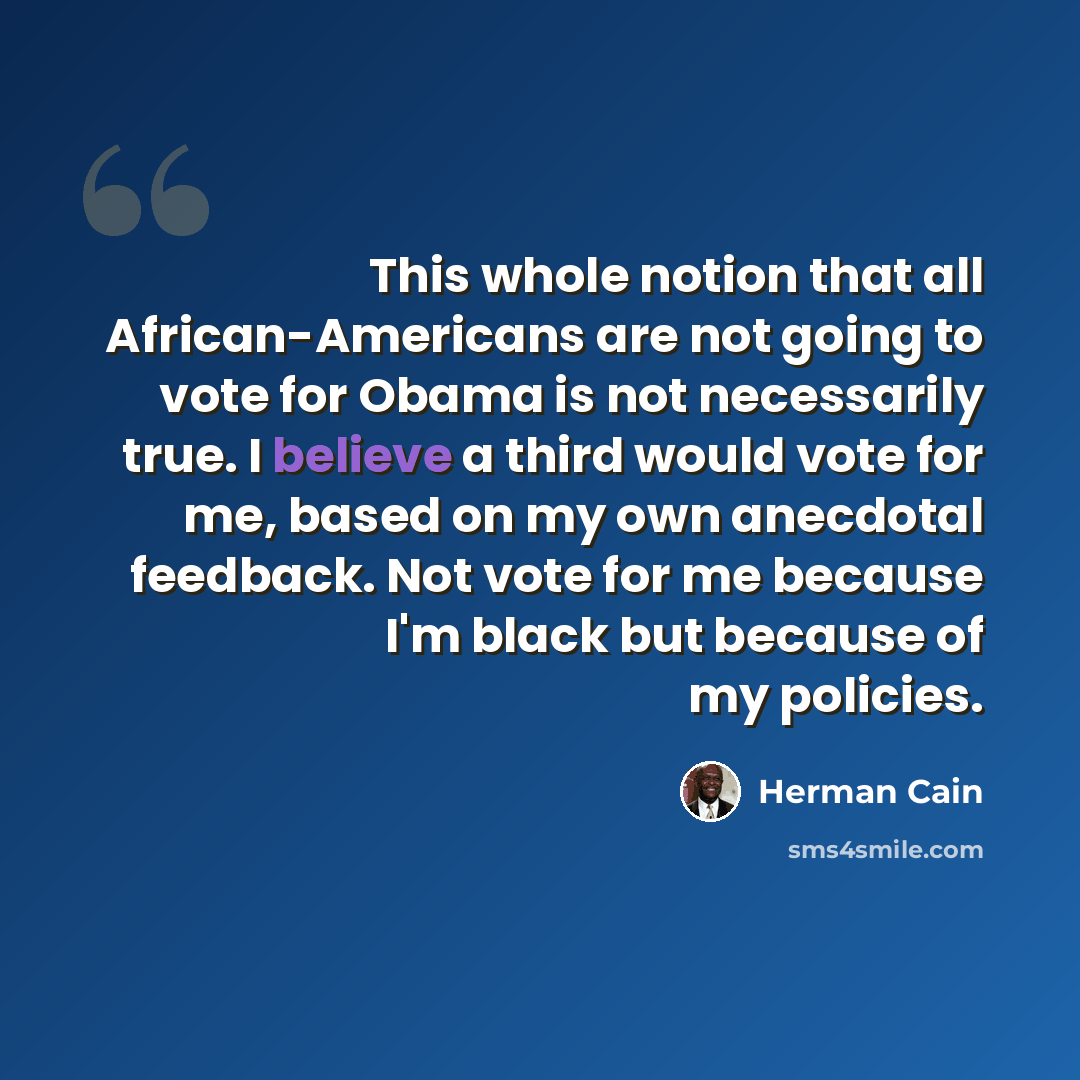 “This whole notion that all African-Americans are not going to vote for Obama is not necessarily true. I believe a third would vote for me, based on my own anecdotal feedback. Not vote for me because I'm black but because of my policies.” quote by Herman Cain