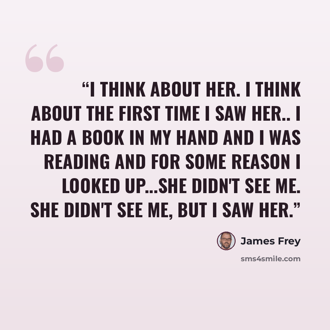 “I think about her. I think about the first time I saw her.. I had a book in my hand and I was reading and for some reason I looked up...She didn't see me. She didn't see me, but I saw her.” quote by James Frey