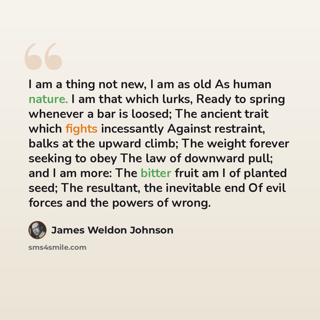 “I am a thing not new, I am as old As human nature. I am that which lurks, Ready to spring whenever a bar is loosed; The ancient trait which fights incessantly Against restraint, balks at the upward climb; The weight forever seeking to obey The law of downward pull; and I am more: The bitter fruit…” quote by James Weldon Johnson