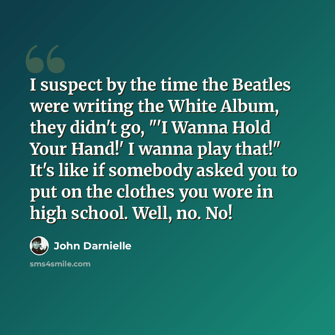 “I suspect by the time the Beatles were writing the White Album, they didn't go, "'I Wanna Hold Your Hand!' I wanna play that!" It's like if somebody asked you to put on the clothes you wore in high school. Well, no. No!” quote by John Darnielle