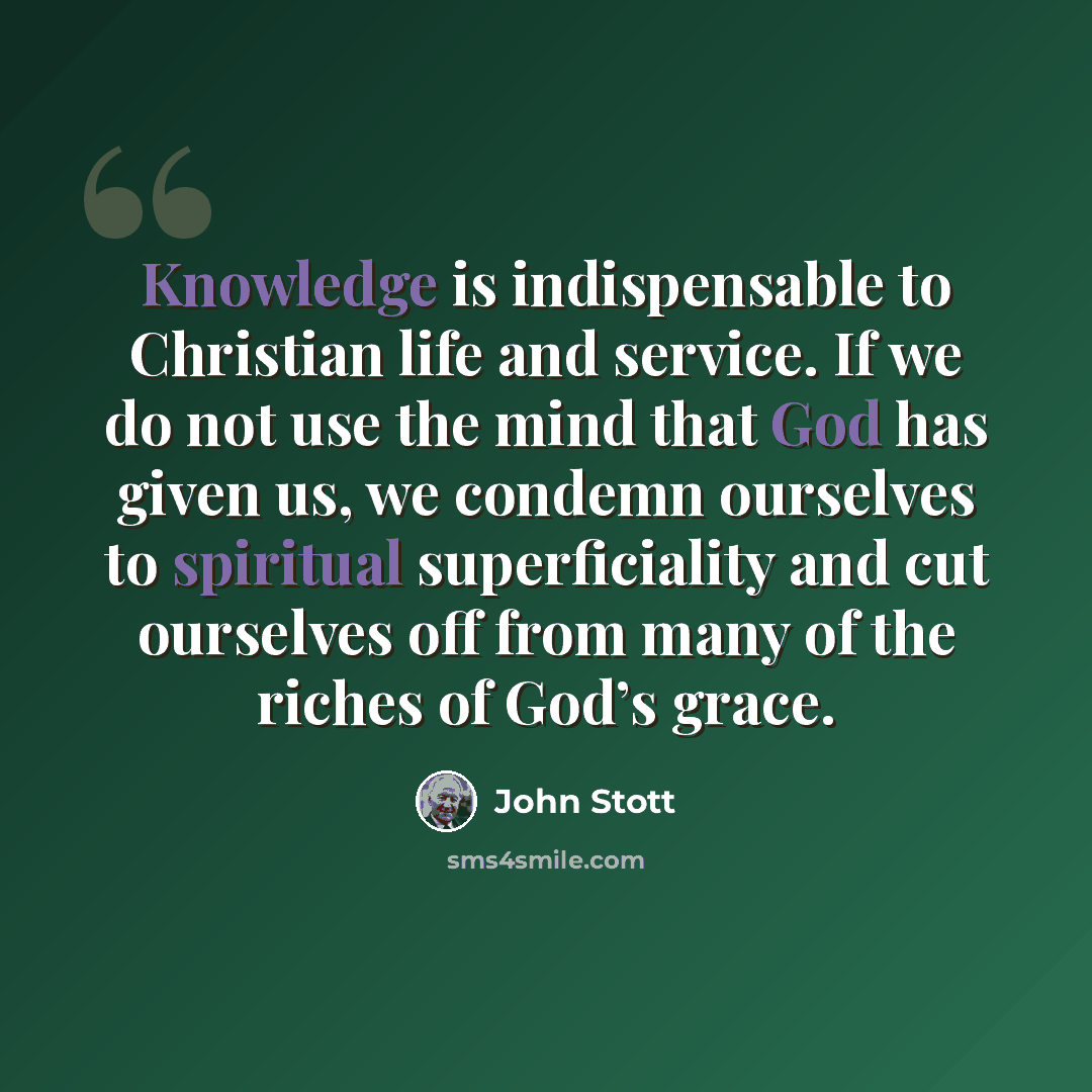 “Knowledge is indispensable to Christian life and service. If we do not use the mind that God has given us, we condemn ourselves to spiritual superficiality and cut ourselves off from many of the riches of God’s grace.” quote by John Stott