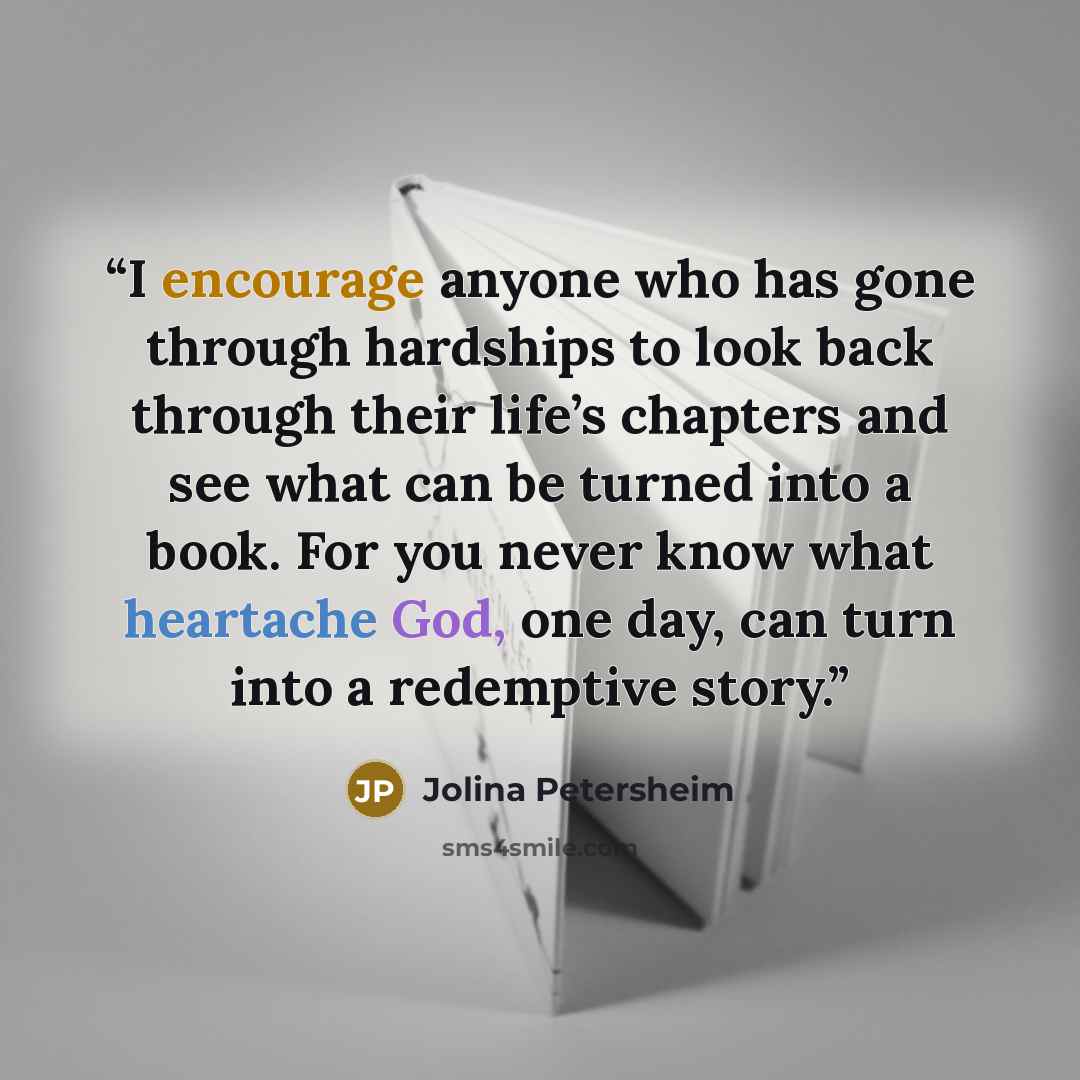 “I encourage anyone who has gone through hardships to look back through their life’s chapters and see what can be turned into a book. For you never know what heartache God, one day, can turn into a redemptive story.” quote by Jolina Petersheim